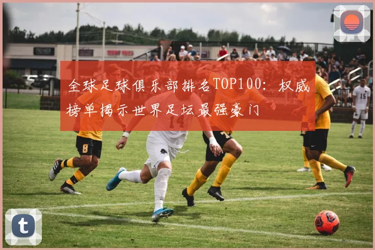 全球足球俱乐部排名TOP100:权威榜单揭示世界足坛最强豪门