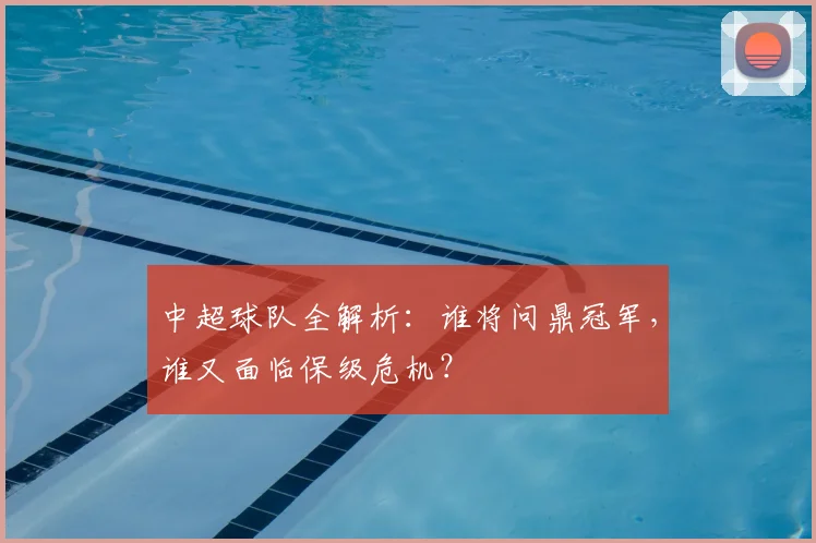 中超球队全解析:谁将问鼎冠军,谁又面临保级危机?