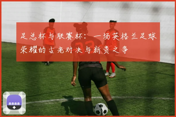 足总杯与联赛杯:一场英格兰足球荣耀的古老对决与新贵之争