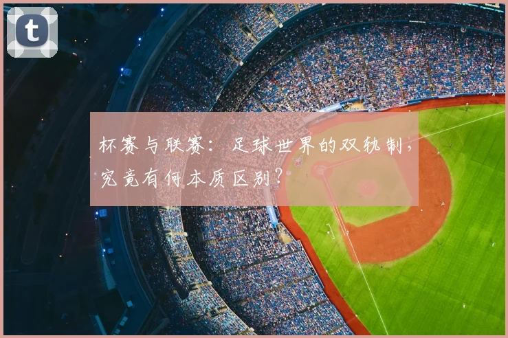 杯赛与联赛：足球世界的双轨制，究竟有何本质区别？