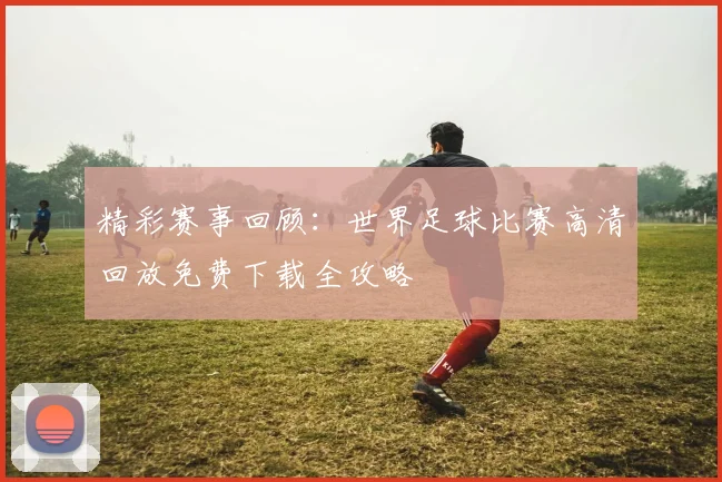 精彩赛事回顾：世界足球比赛高清回放免费下载全攻略