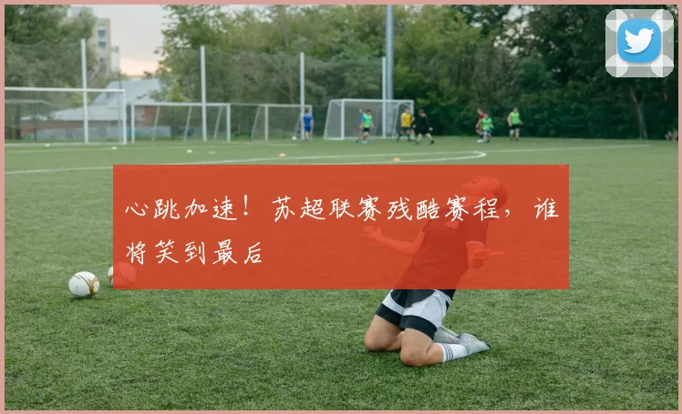 心跳加速!苏超联赛残酷赛程,谁将笑到最后