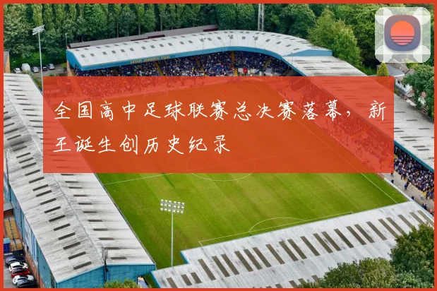 全国高中足球联赛总决赛落幕,新王诞生创历史纪录