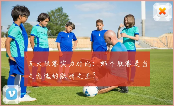 五大联赛实力对比：哪个联赛是当之无愧的欧洲之王？
